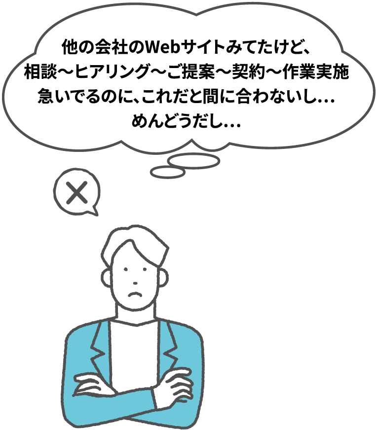 「他の会社のWebサイトみてたけど、相談〜ヒアリング〜ご提案〜契約〜作業実施　急いでるのに、これだと間に合わないしめんどうだし」