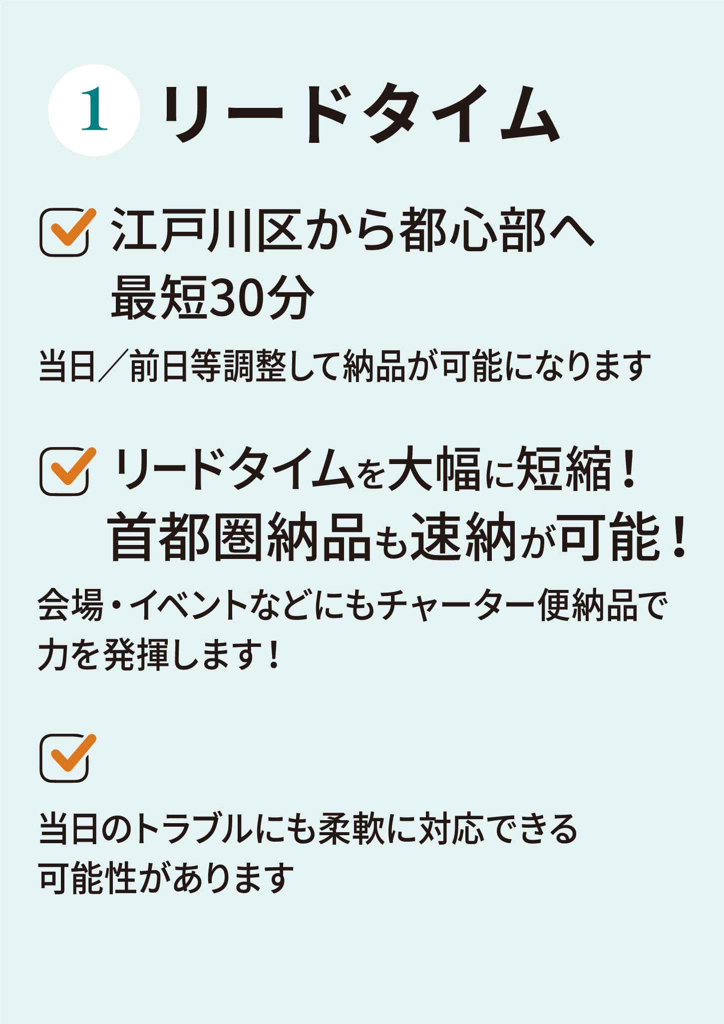 リードタイム江戸川区から都心部へ最短30分当日／前日等調整して納品が可能になりますリードタイムを大幅に短縮！首都圏納品も速納が可能！会場・イベントなどにもチャーター便納品で力を発揮します！当日のトラブルにも柔軟に対応できる可能性があります