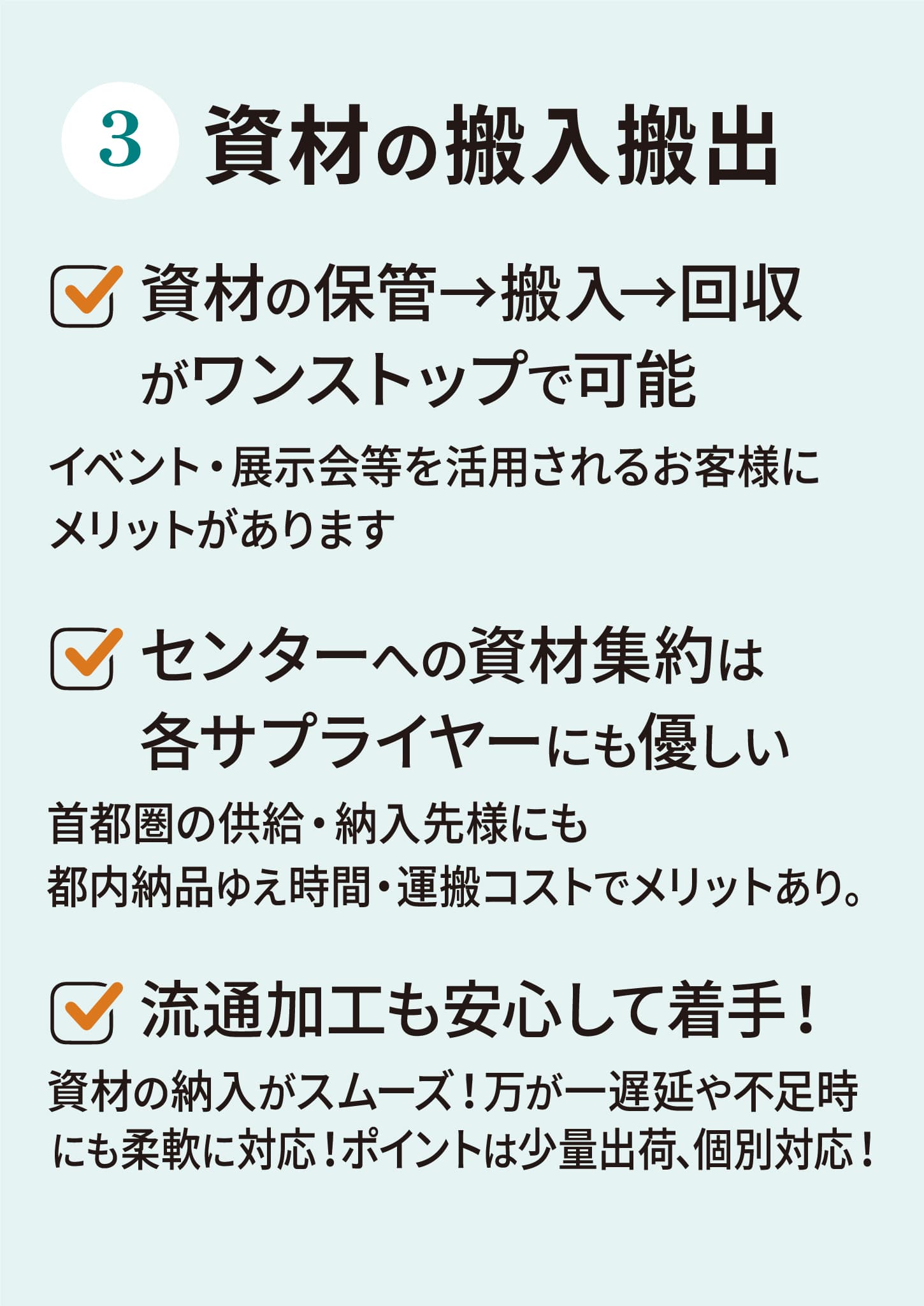 資材の搬入搬出資材の保管→搬入→回収がワンストップで可能イベント・展示会等を活用されるお客様にメリットがありますセンターへの資材集約は各サプライヤーにも優しい首都圏の供給・納入先様にも都内納品ゆえ時間・運搬コストでメリットあり。流通加工も安心して着手！資材の納入がスムーズ！万が一遅延や不足時にも柔軟に対応！ ポイントは少量出荷、個別対応！