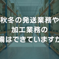 秋冬の発送業務や加工業務の準備はできていますか？