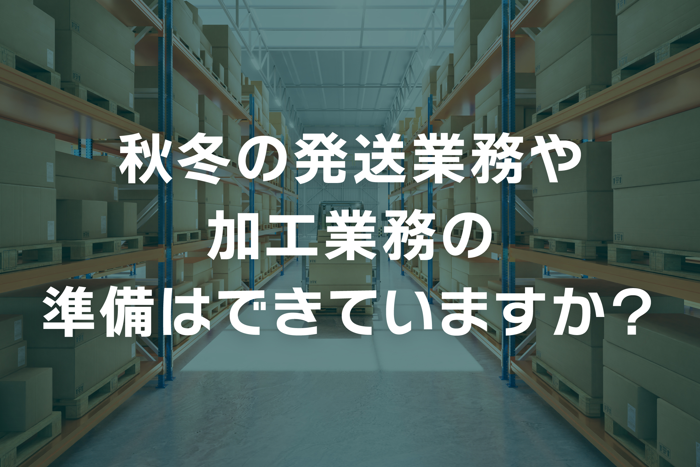 秋冬の発送業務や加工業務の準備はできていますか？