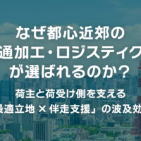 なぜ都心近郊の「流通加工・ロジスティクス」が選ばれるのか？〜荷主と荷受け側を支える「最適立地×伴走支援」の波及効果〜